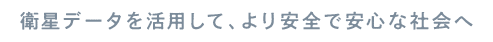衛星データを活用して、より安全で安心な社会へ